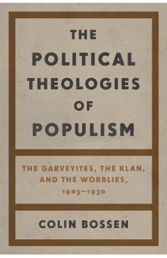 The Political Theologies of Populism: The Garveyites, the Klan, and the Wobblies, 1905-1930 - Colin Bossen