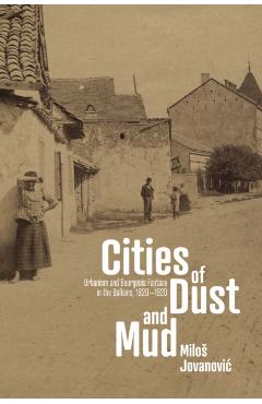 Cities of Dust and Mud: Urbanism and Bourgeois Fantasy in the Balkans, 1820-1920 - Milos Jovanovic