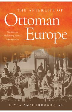 Coperta cărții 'The Afterlife of Ottoman Europe: Muslims in Habsburg Bosnia Herzegovina - Leyla Amzi-erdogdular'