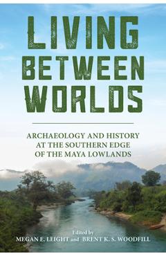Coperta cărții 'Living Between Worlds: Archaeology and History at the Southern Edge of the Maya Lowlands - Megan E. Leight'