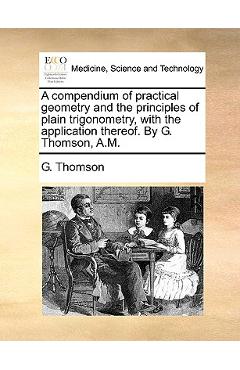 A Compendium of Practical Geometry and the Principles of Plain Trigonometry, with the Application Thereof. by G. Thomson, A.M. - G. Thomson