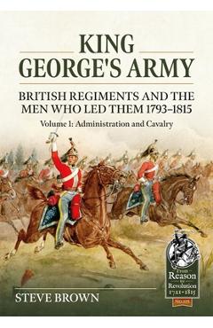 Coperta cărții 'King George's Army - British Regiments and the Men Who Led Them 1793-1815: Volume 1: Administration and Cavalry - Steve'