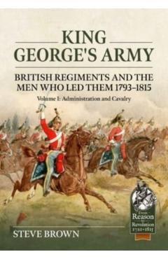 King George's Army - British Regiments and the Men Who Led Them 1793-1815: Volume 1: Administration and Cavalry - Steve Brown