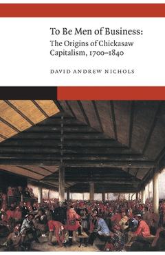 Coperta cărții 'To Be Men of Business: The Origins of Chickasaw Capitalism, 1700-1840 - David Andrew Nichols'