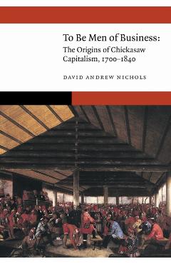 To Be Men of Business: The Origins of Chickasaw Capitalism, 1700-1840 - David Andrew Nichols