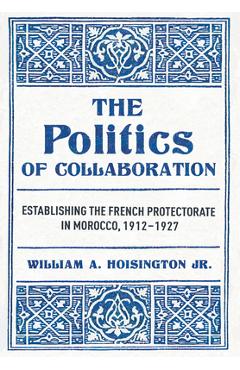 Coperta cărții 'The Politics of Collaboration: Establishing the French Protectorate in Morocco, 1912-1927 - William A. Hoisington'