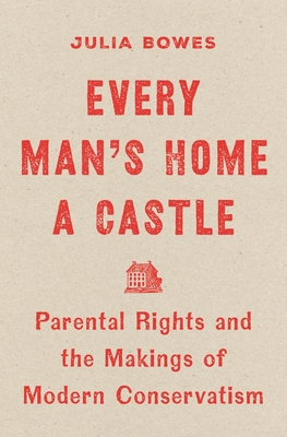 Coperta cărții 'Every Man's Home a Castle: Parental Rights and the Makings of Modern Conservatism - Julia Bowes'