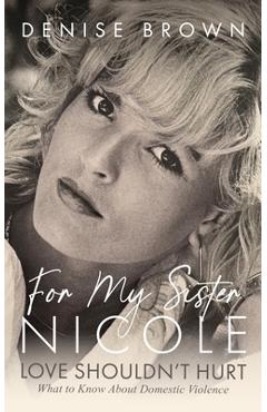 For My Sister Nicole: Love Shouldn't Hurt--What to Know about Domestic Violence - Denise Brown