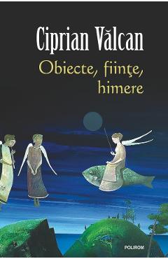 Obiecte, fiinte, himere - Ciprian Valcan