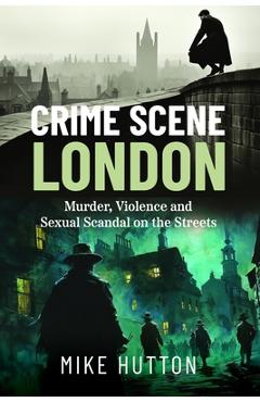 Coperta cărții 'Crime Scene London: Murder, Violence and Sexual Scandal on the Streets - Mike Hutton'