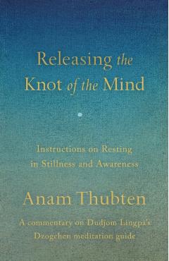 Releasing the Knot of the Mind: Instructions on Resting in Stillness and Awareness - Anam Thubten