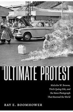The Ultimate Protest: Malcolm W. Browne, Thich Quang Duc, and the News Photograph That Stunned the World - Ray E. Boomhower