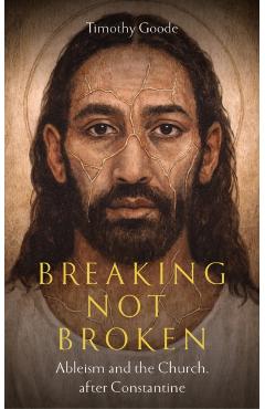 Breaking, Not Broken: Ableism and the Church After Constantine - Timothy Goode