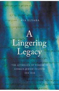 A Lingering Legacy: The Afterlife of Yiddish in German-Jewish Culture, 1818-1938 - Aya Elyada