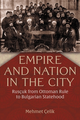 Coperta cărții 'Empire and Nation in the City: Rusçuk from Ottoman Rule to Bulgarian Statehood - Mehmet Çelik'