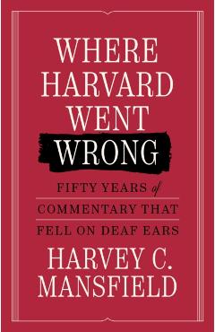 Where Harvard Went Wrong: Fifty Years of Commentary That Fell on Deaf Ears - Harvey C. Mansfield