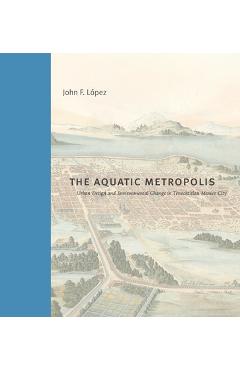 Coperta cărții 'The Aquatic Metropolis: Urban Design and Environmental Change in Tenochtitlan-Mexico City - John F. López'