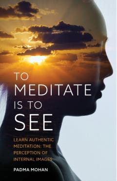 To Meditate Is to See: Learn Authentic Meditation: The Perception of Internal Images - Padma Mohan