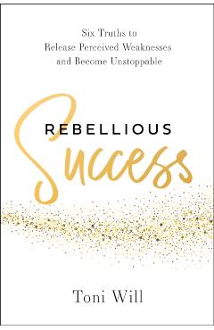 Rebellious Success: Six Truths to Release Perceived Weaknesses and Become Unstoppable - Toni Will