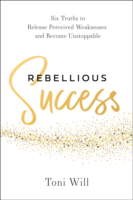 Coperta cărții 'Rebellious Success: Six Truths to Release Perceived Weaknesses and Become Unstoppable - Toni Will'