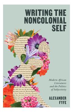 Coperta cărții 'Writing the Noncolonial Self: Modern African Literatures and the Politics of Subjectivity - Alexander Fyfe'