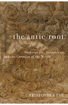Coperta cărții 'The Antic Root: Shakespeare, Autopoiesis, and the Creation of the World - Christopher Pye'