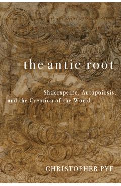 The Antic Root: Shakespeare, Autopoiesis, and the Creation of the World - Christopher Pye