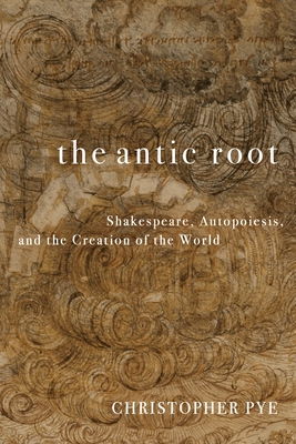 Coperta cărții 'The Antic Root: Shakespeare, Autopoiesis, and the Creation of the World - Christopher Pye'