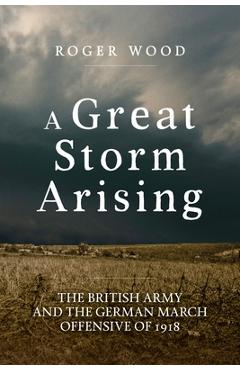 Coperta cărții 'A Great Storm Arising: The British Army and the German March Offensive of 1918 - Roger Wood'