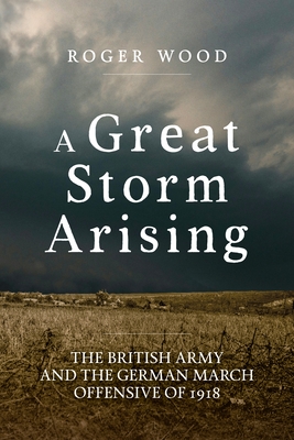 Coperta cărții 'A Great Storm Arising: The British Army and the German March Offensive of 1918 - Roger Wood'