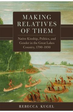 Coperta cărții 'Making Relatives of Them: Native Kinship, Politics, and Gender in the Great Lakes Country, 1790-1850 - Rebecca Kugel'