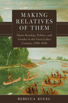 Coperta cărții 'Making Relatives of Them: Native Kinship, Politics, and Gender in the Great Lakes Country, 1790-1850 - Rebecca Kugel'