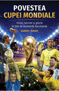 Povestea Cupei Mondiale. Visuri, lacrimi si glorie in 500 de momente fascinante - Gabriel Tudor