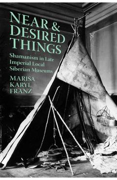 Coperta cărții 'Near and Desired Things: Shamanism in Late Imperial Local Siberian Museums - Marisa Karyl Franz'