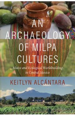 Coperta cărții 'An Archaeology of Milpa Cultures: Maize and Ecological Worldbuilding in Central Mexico - Keitlyn Alcántara'
