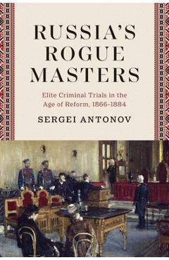 Coperta cărții 'Russia's Rogue Masters: Elite Criminal Trials in the Age of Reform, 1866-1884 - Sergei Antonov'