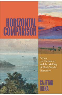 Horizontal Comparison: Africa, the Caribbean, and the Making of Black World Literature - Cajetan Iheka