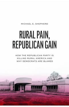 Rural Pain, Republican Gain: How the Republican Party Is Killing Rural America and Why Democrats Are Blamed - Michael E. Shepherd