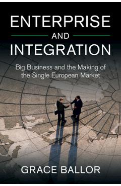 Enterprise and Integration: Big Business and the Making of the Single European Market - Grace Ballor