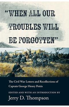 When All Our Troubles Will Be Forgotten: The Civil War Letters and Recollections of Captain George Henry Pettis - Jerry D. Thompson