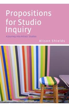 Propositions for Studio Inquiry: A Journey Into Artists' Studios - Alison Shields
