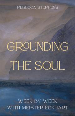 Grounding the Soul: Week-By-Week with Meister Eckhart - Rebecca Stephens