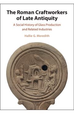 The Roman Craftworkers of Late Antiquity: A Social History of Glass Production and Related Industries - Hallie G. Meredith