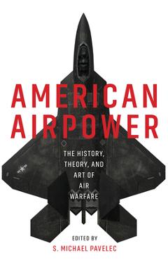 American Airpower: The History, Theory, and Art of Air Warfare - S. Michael Pavelec