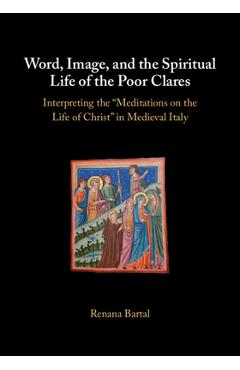 Word, Image, and the Spiritual Life of the Poor Clares: Interpreting the 'Meditations on the Life of Christ' in Medieval Italy - Renana Bartal