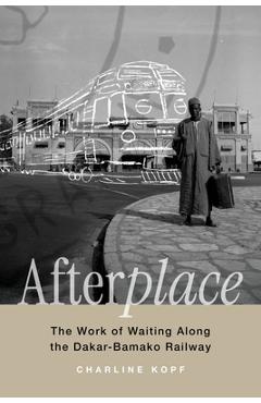 Afterplace: The Work of Waiting Along the Dakar-Bamako Railway Volume 22 - Charline Kopf