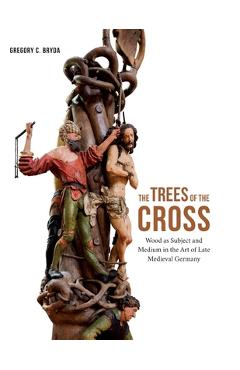The Trees of the Cross: Wood as Subject and Medium in the Art of Late Medieval Germany - Gregory C. Bryda