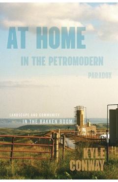At Home in the Petromodern Paradox: Landscape and Community in the Bakken Boom - Kyle Conway