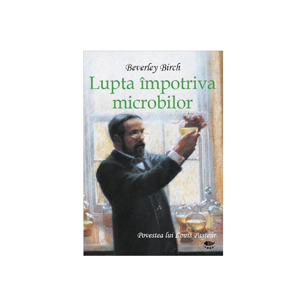 Lupta impotriva microbilor. Povestea lui Louis Pasteur - Beverley Birch