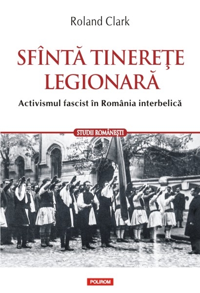 Sfanta tinerete legionara. Activismul fascist in Romania Interbelica - Roland Clark